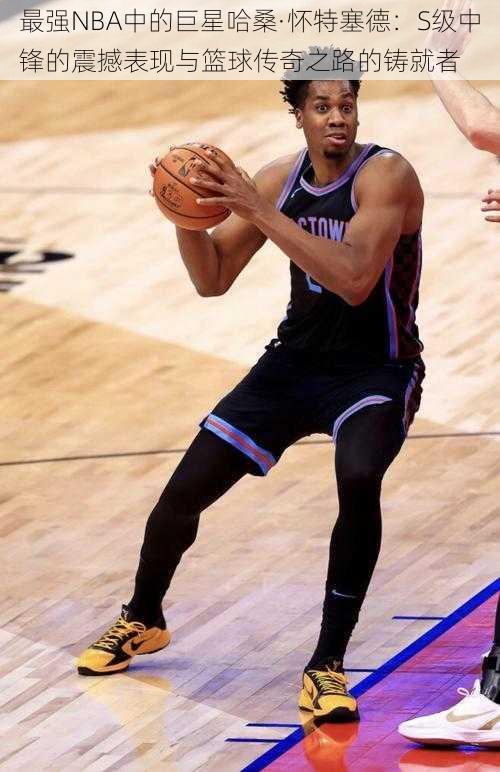 最强NBA中的巨星哈桑·怀特塞德:S级中锋的震撼表现与篮球传奇之路的铸就者